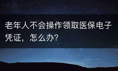 老年人不会操作领取医保电子凭证，怎么办？