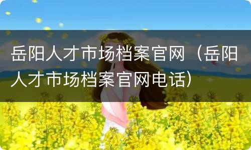 岳阳人才市场档案官网（岳阳人才市场档案官网电话）