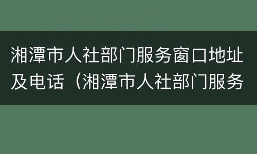 湘潭市人社部门服务窗口地址及电话（湘潭市人社部门服务窗口地址及电话是多少）