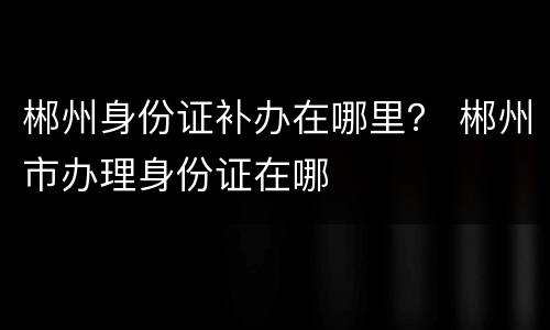 郴州身份证补办在哪里？ 郴州市办理身份证在哪