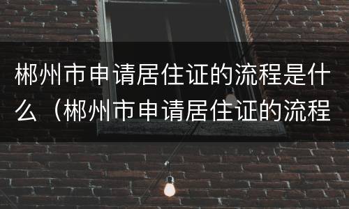 郴州市申请居住证的流程是什么（郴州市申请居住证的流程是什么样的）