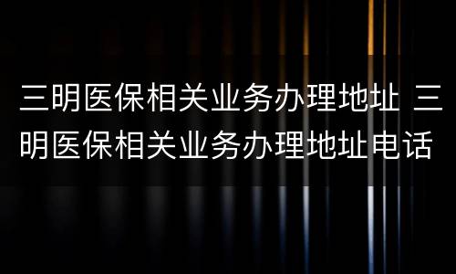 三明医保相关业务办理地址 三明医保相关业务办理地址电话