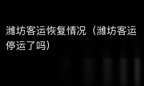 潍坊客运恢复情况（潍坊客运停运了吗）