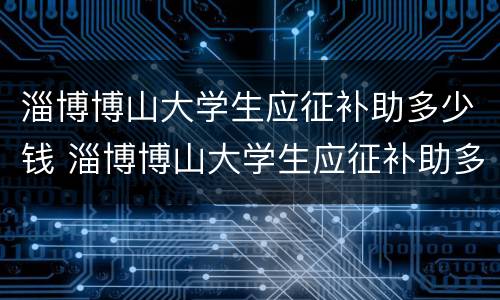 淄博博山大学生应征补助多少钱 淄博博山大学生应征补助多少钱一个月