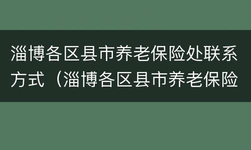 淄博各区县市养老保险处联系方式（淄博各区县市养老保险处联系方式查询）