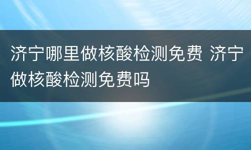 济宁哪里做核酸检测免费 济宁做核酸检测免费吗