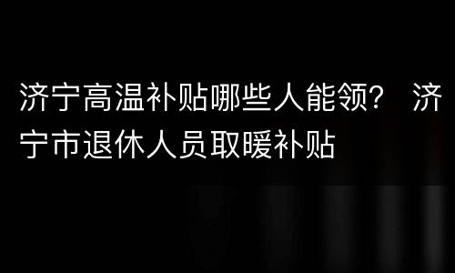 济宁高温补贴哪些人能领？ 济宁市退休人员取暖补贴