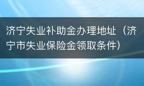 济宁失业补助金办理地址（济宁市失业保险金领取条件）