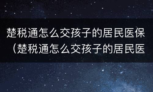 楚税通怎么交孩子的居民医保（楚税通怎么交孩子的居民医保卡）