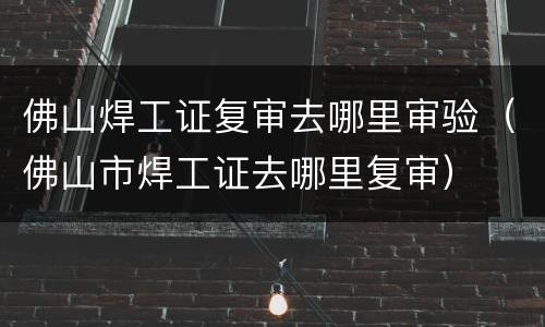 佛山焊工证复审去哪里审验（佛山市焊工证去哪里复审）