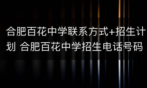 合肥百花中学联系方式+招生计划 合肥百花中学招生电话号码