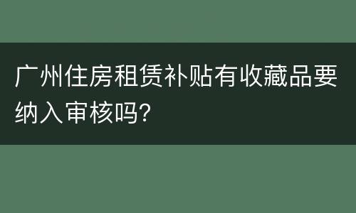 广州住房租赁补贴有收藏品要纳入审核吗？