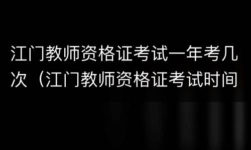 江门教师资格证考试一年考几次（江门教师资格证考试时间）