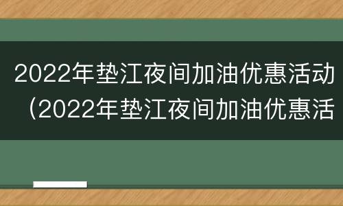 2022年垫江夜间加油优惠活动（2022年垫江夜间加油优惠活动在哪里）