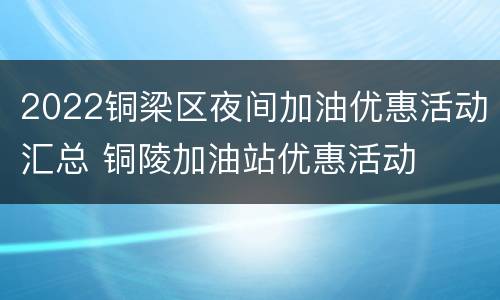 2022铜梁区夜间加油优惠活动汇总 铜陵加油站优惠活动
