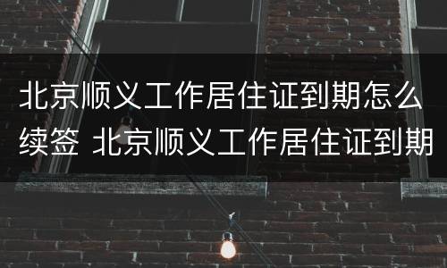 北京顺义工作居住证到期怎么续签 北京顺义工作居住证到期怎么续签啊