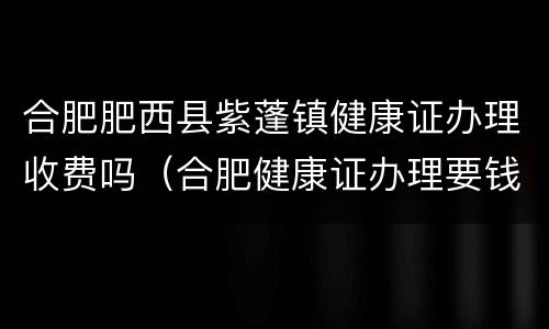 合肥肥西县紫蓬镇健康证办理收费吗（合肥健康证办理要钱吗）