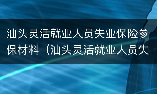 汕头灵活就业人员失业保险参保材料（汕头灵活就业人员失业保险参保材料有哪些）