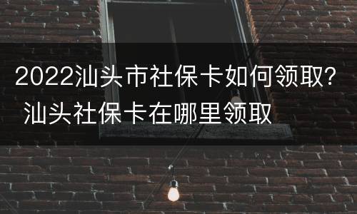 2022汕头市社保卡如何领取？ 汕头社保卡在哪里领取