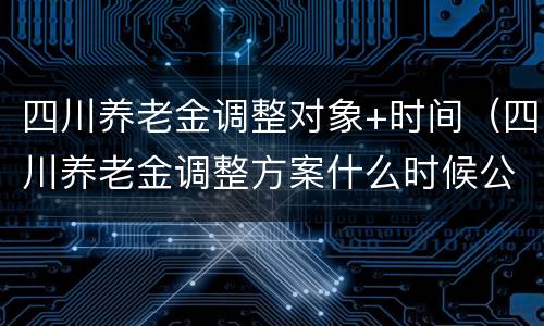 四川养老金调整对象+时间（四川养老金调整方案什么时候公布）