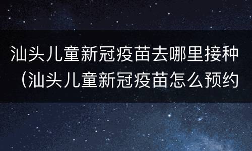 汕头儿童新冠疫苗去哪里接种（汕头儿童新冠疫苗怎么预约）