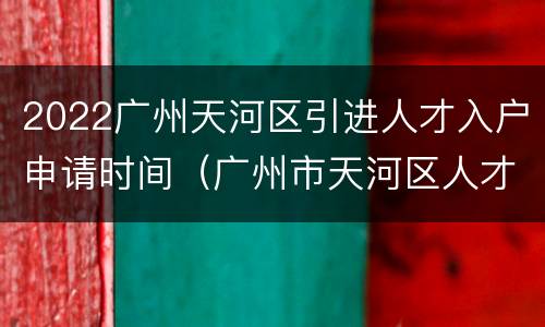2022广州天河区引进人才入户申请时间（广州市天河区人才引进政策2021）