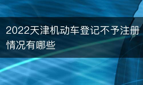 2022天津机动车登记不予注册情况有哪些