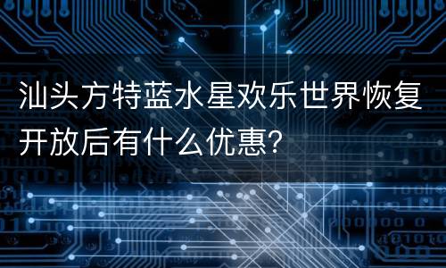 汕头方特蓝水星欢乐世界恢复开放后有什么优惠？
