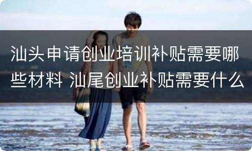 汕头申请创业培训补贴需要哪些材料 汕尾创业补贴需要什么材料