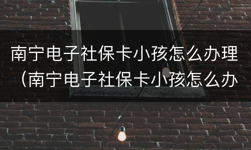 南宁电子社保卡小孩怎么办理（南宁电子社保卡小孩怎么办理医保）