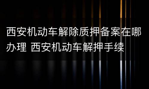 西安机动车解除质押备案在哪办理 西安机动车解押手续