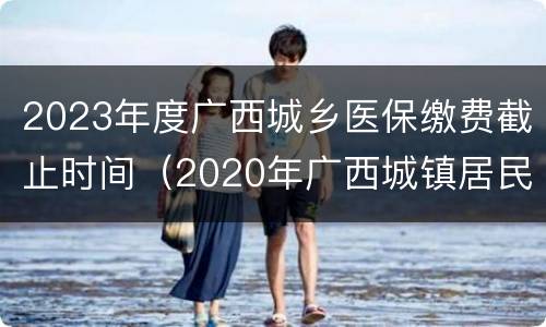 2023年度广西城乡医保缴费截止时间（2020年广西城镇居民医保缴费截止时间）
