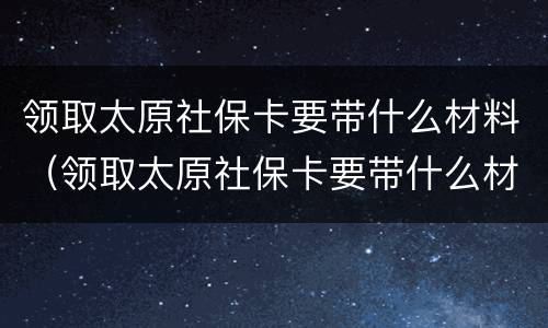 领取太原社保卡要带什么材料（领取太原社保卡要带什么材料去）
