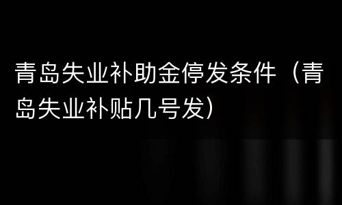 青岛失业补助金停发条件（青岛失业补贴几号发）
