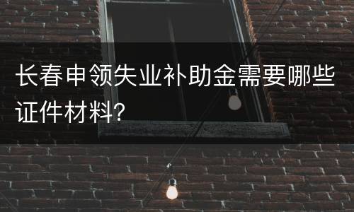 长春申领失业补助金需要哪些证件材料？