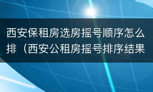 西安保租房选房摇号顺序怎么排（西安公租房摇号排序结果是什么意思）