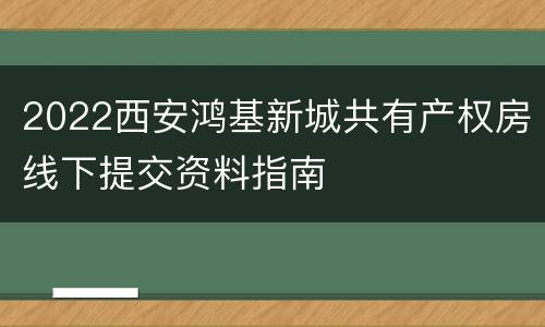 2022西安鸿基新城共有产权房线下提交资料指南