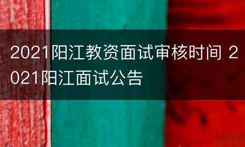 2021阳江教资面试审核时间 2021阳江面试公告