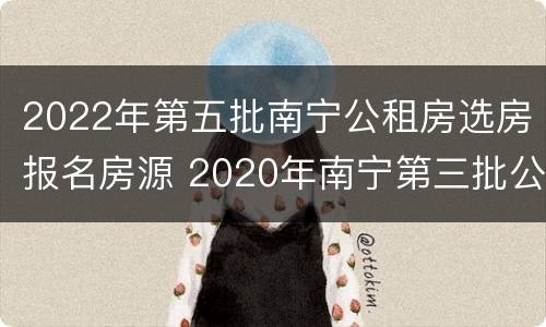 2022年第五批南宁公租房选房报名房源 2020年南宁第三批公租房报名