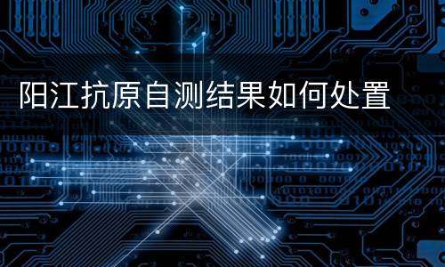 阳江抗原自测结果如何处置