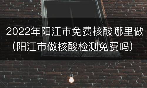 2022年阳江市免费核酸哪里做（阳江市做核酸检测免费吗）