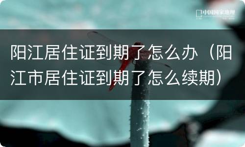 阳江居住证到期了怎么办（阳江市居住证到期了怎么续期）