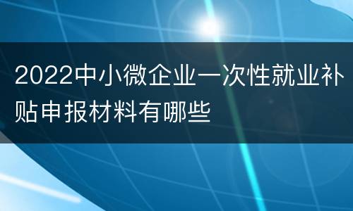 2022中小微企业一次性就业补贴申报材料有哪些