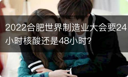 2022合肥世界制造业大会要24小时核酸还是48小时？