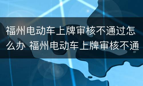 福州电动车上牌审核不通过怎么办 福州电动车上牌审核不通过怎么办呢