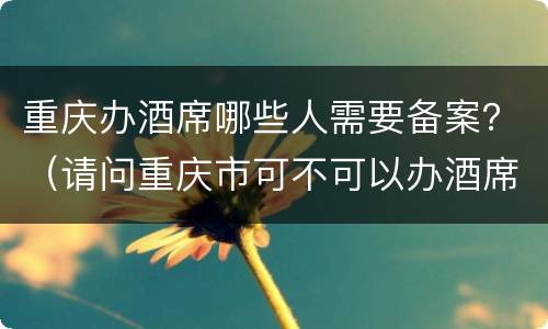 重庆办酒席哪些人需要备案？（请问重庆市可不可以办酒席）