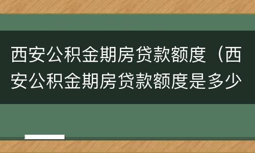 西安公积金期房贷款额度（西安公积金期房贷款额度是多少）