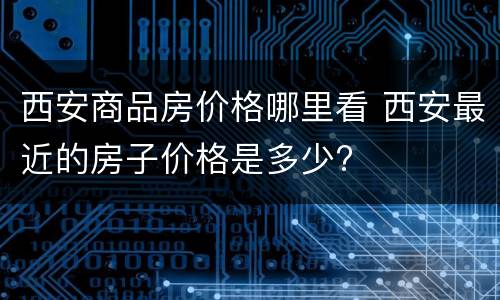 西安商品房价格哪里看 西安最近的房子价格是多少?