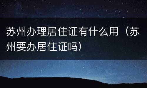 苏州办理居住证有什么用（苏州要办居住证吗）
