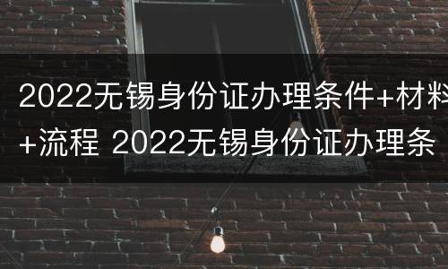 2022无锡身份证办理条件+材料+流程 2022无锡身份证办理条件 材料 流程图片